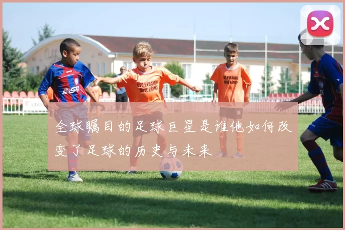 全球瞩目的足球巨星是谁他如何改变了足球的历史与未来