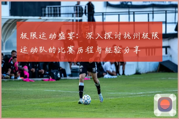 极限运动盛宴：深入探讨杭州极限运动队的比赛历程与经验分享