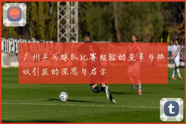 广州乒乓球队比赛经验的变革与热议引发的深思与启示