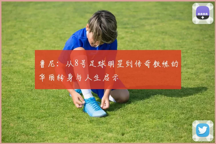 鲁尼：从8号足球明星到传奇教练的华丽转身与人生启示