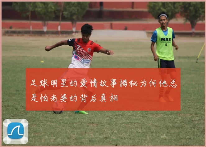 足球明星的爱情故事揭秘为何他总是怕老婆的背后真相