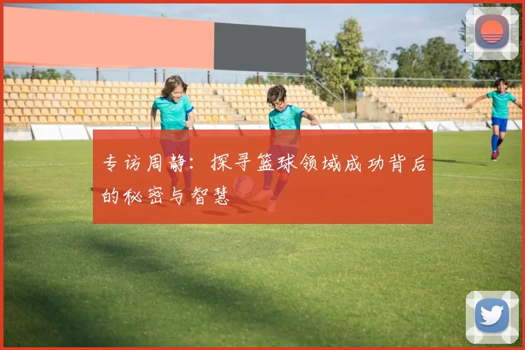 专访周静：探寻篮球领域成功背后的秘密与智慧
