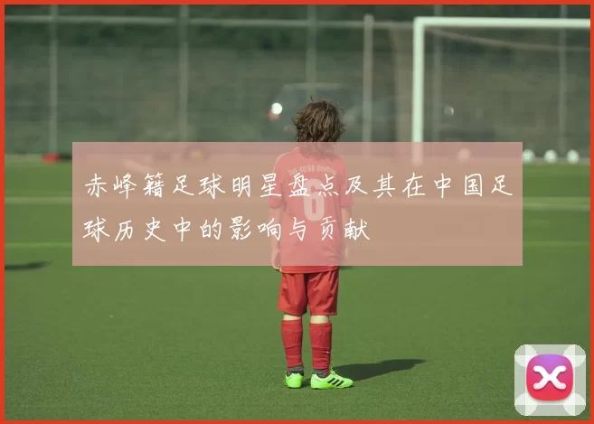 赤峰籍足球明星盘点及其在中国足球历史中的影响与贡献