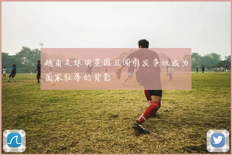 越南足球明星因丑闻引发争议成为国家耻辱的背影
