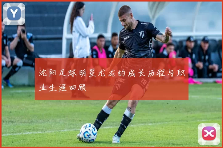 沈阳足球明星尤龙的成长历程与职业生涯回顾