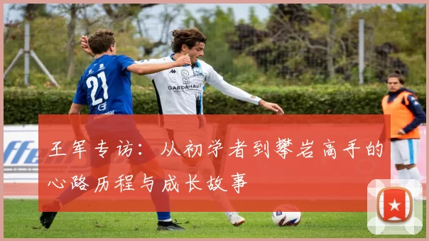 王军专访：从初学者到攀岩高手的心路历程与成长故事