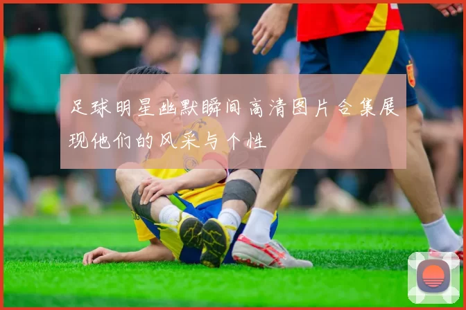 足球明星幽默瞬间高清图片合集展现他们的风采与个性