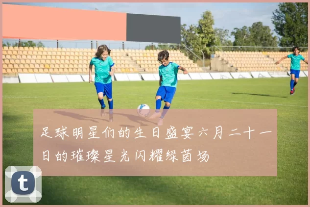 足球明星们的生日盛宴六月二十一日的璀璨星光闪耀绿茵场