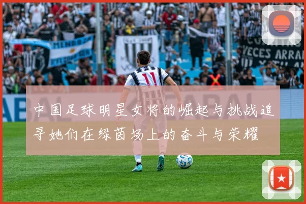 中国足球明星女将的崛起与挑战追寻她们在绿茵场上的奋斗与荣耀