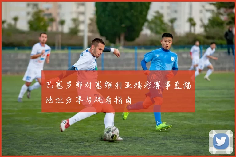 巴塞罗那对塞维利亚精彩赛事直播地址分享与观看指南
