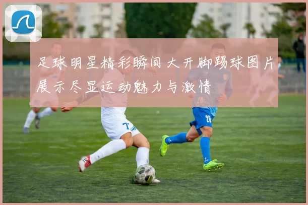 足球明星精彩瞬间大开脚踢球图片展示尽显运动魅力与激情