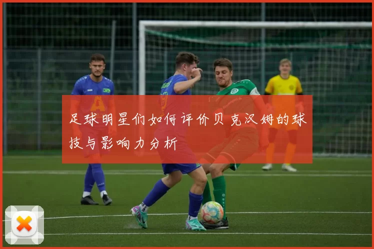 足球明星们如何评价贝克汉姆的球技与影响力分析