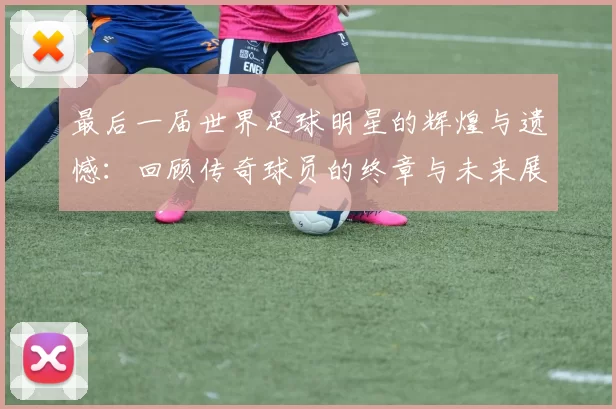最后一届世界足球明星的辉煌与遗憾：回顾传奇球员的终章与未来展望