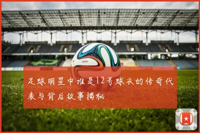 足球明星中谁是12号球衣的传奇代表与背后故事揭秘