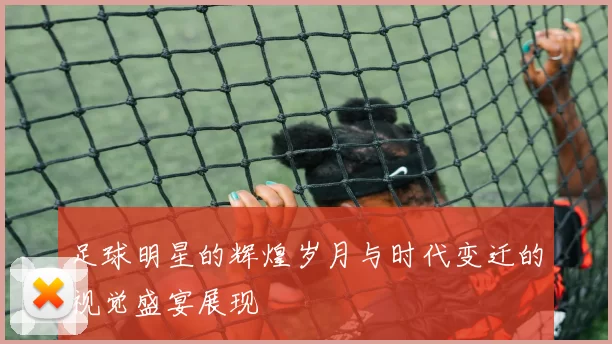 足球明星的辉煌岁月与时代变迁的视觉盛宴展现