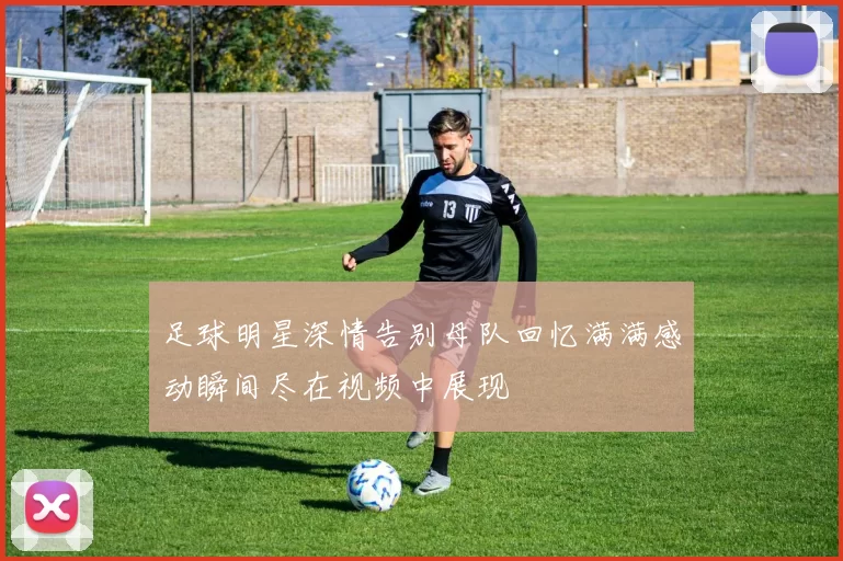 足球明星深情告别母队回忆满满感动瞬间尽在视频中展现