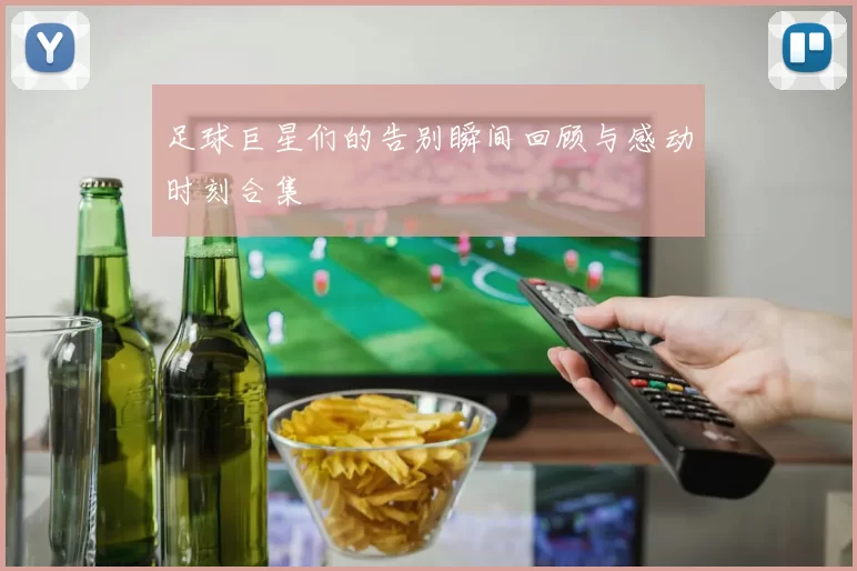 足球巨星们的告别瞬间回顾与感动时刻合集