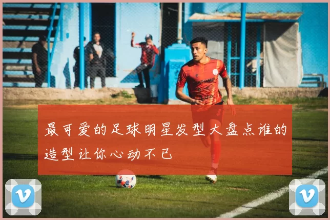 最可爱的足球明星发型大盘点谁的造型让你心动不已
