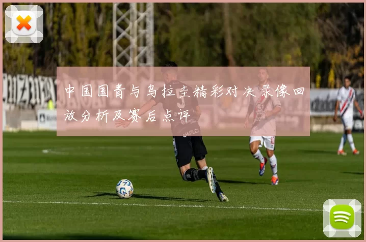 中国国青与乌拉圭精彩对决录像回放分析及赛后点评