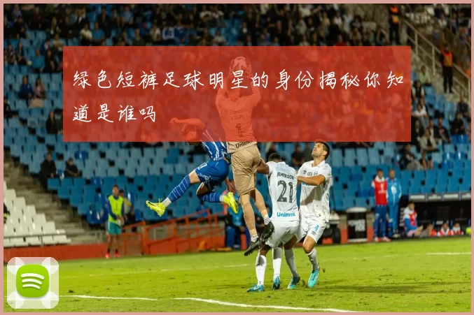绿色短裤足球明星的身份揭秘你知道是谁吗