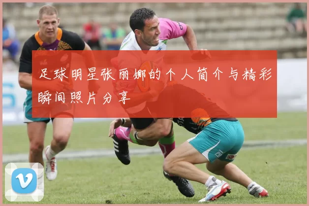 足球明星张丽娜的个人简介与精彩瞬间照片分享