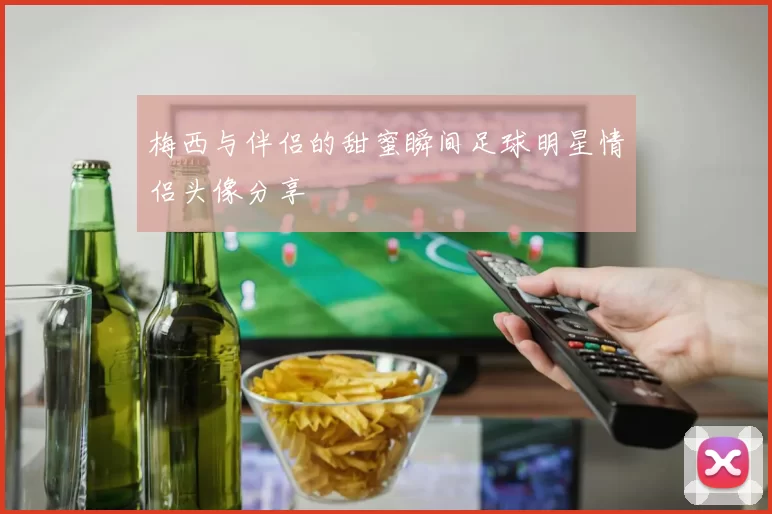 梅西与伴侣的甜蜜瞬间足球明星情侣头像分享