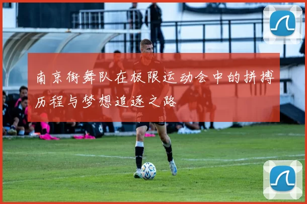 南京街舞队在极限运动会中的拼搏历程与梦想追逐之路