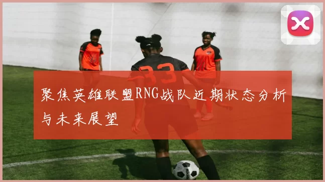 聚焦英雄联盟RNG战队近期状态分析与未来展望