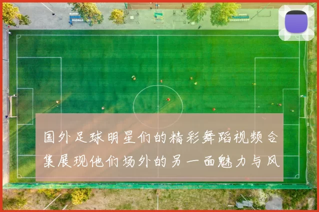 国外足球明星们的精彩舞蹈视频合集展现他们场外的另一面魅力与风采