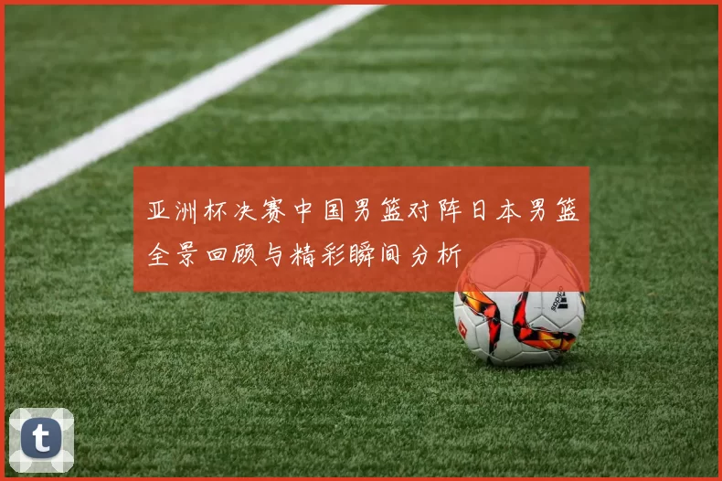亚洲杯决赛中国男篮对阵日本男篮全景回顾与精彩瞬间分析