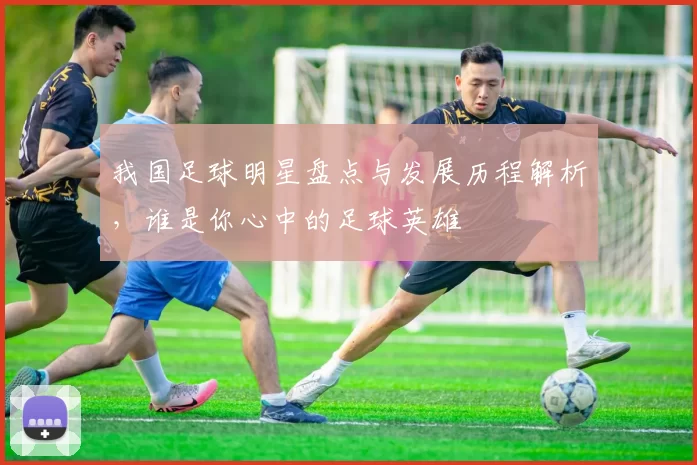 我国足球明星盘点与发展历程解析，谁是你心中的足球英雄