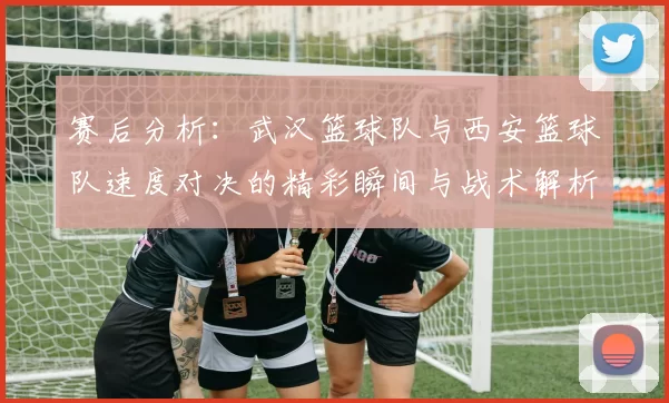 赛后分析：武汉篮球队与西安篮球队速度对决的精彩瞬间与战术解析
