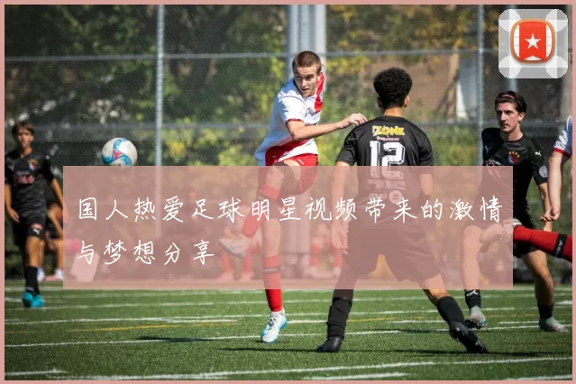 国人热爱足球明星视频带来的激情与梦想分享