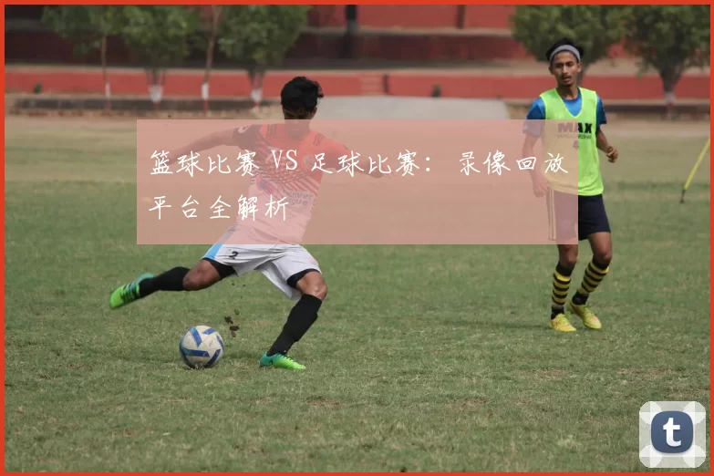 篮球比赛 VS 足球比赛：录像回放平台全解析