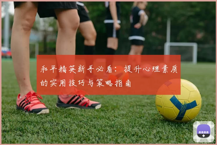 和平精英新手必看：提升心理素质的实用技巧与策略指南