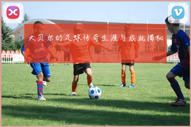 大贝尔的足球传奇生涯与成就揭秘