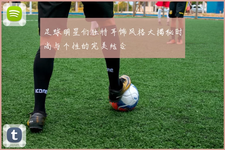 足球明星们独特耳饰风格大揭秘时尚与个性的完美结合