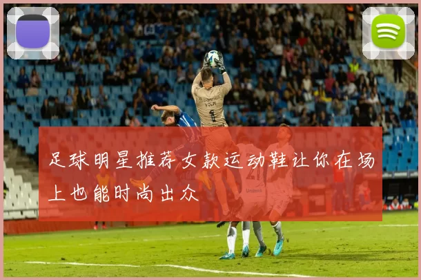 足球明星推荐女款运动鞋让你在场上也能时尚出众