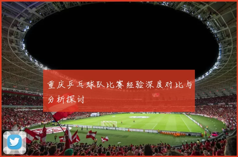 重庆乒乓球队比赛经验深度对比与分析探讨