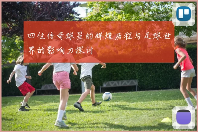 四位传奇球星的辉煌历程与足球世界的影响力探讨