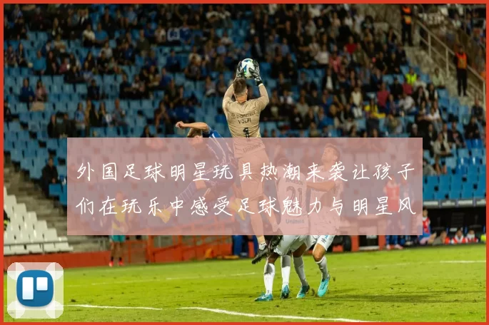 外国足球明星玩具热潮来袭让孩子们在玩乐中感受足球魅力与明星风采