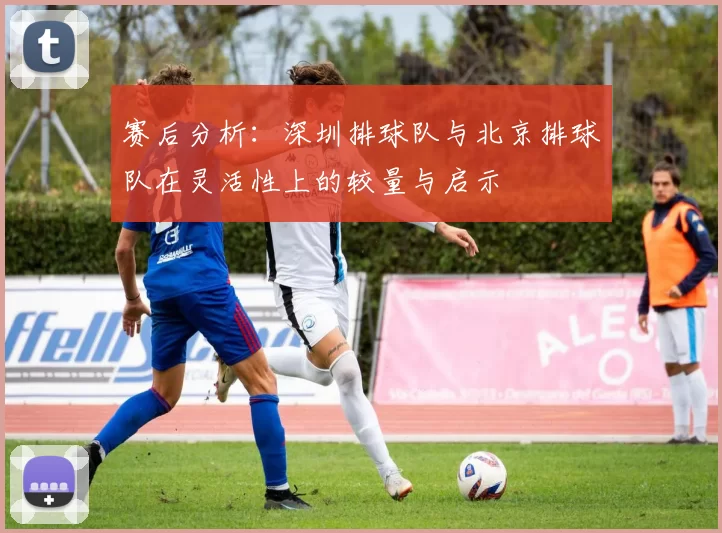 赛后分析：深圳排球队与北京排球队在灵活性上的较量与启示