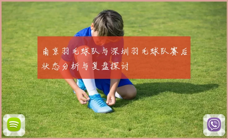 南京羽毛球队与深圳羽毛球队赛后状态分析与复盘探讨