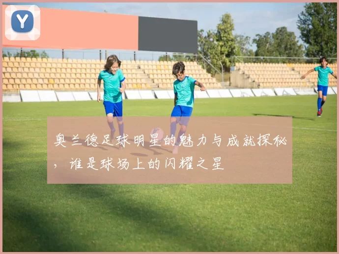 奥兰德足球明星的魅力与成就探秘，谁是球场上的闪耀之星