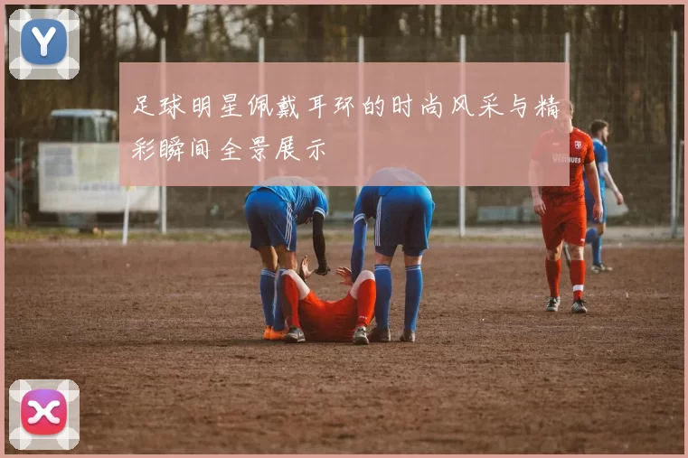 足球明星佩戴耳环的时尚风采与精彩瞬间全景展示