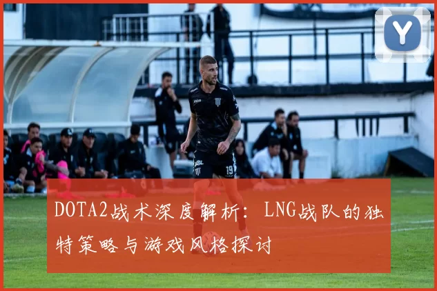 DOTA2战术深度解析：LNG战队的独特策略与游戏风格探讨