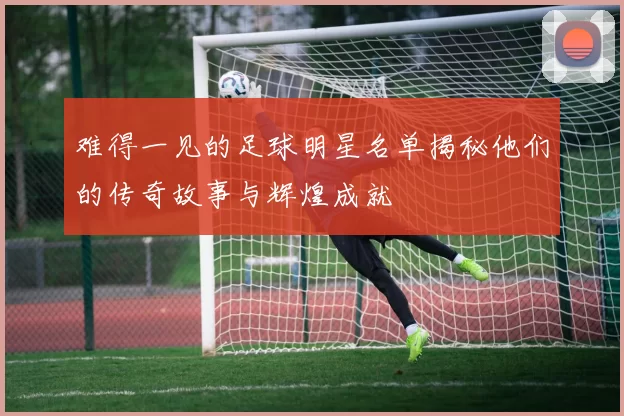 难得一见的足球明星名单揭秘他们的传奇故事与辉煌成就