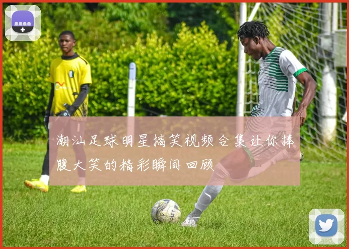 潮汕足球明星搞笑视频合集让你捧腹大笑的精彩瞬间回顾