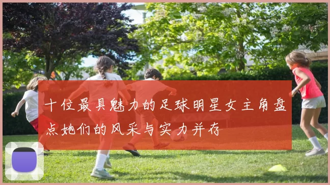 十位最具魅力的足球明星女主角盘点她们的风采与实力并存