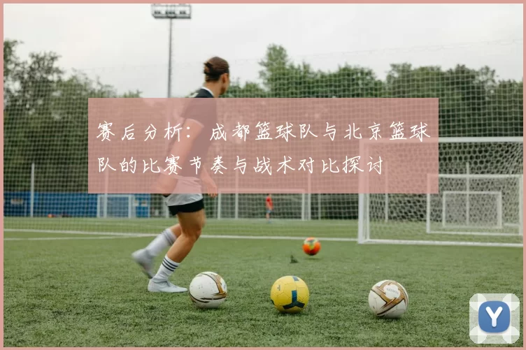 赛后分析：成都篮球队与北京篮球队的比赛节奏与战术对比探讨